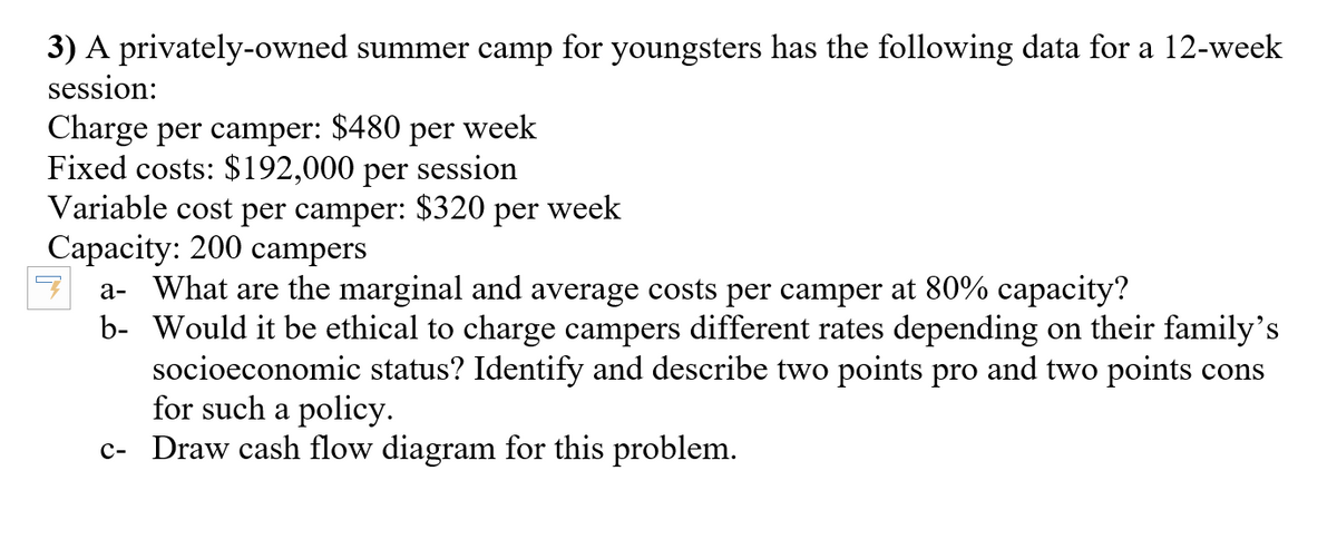 3) A privately-owned summer camp for youngsters has the following data for a 12-week
session:
Charge per camper:
Fixed costs: $192,000 per session
Variable cost per camper:
Capacity: 200 campers
a- What are the marginal and average costs per camper at 80% capacity?
b- Would it be ethical to charge campers different rates depending on their family's
socioeconomic status? Identify and describe two points pro and two points cons
for such a policy.
c- Draw cash flow diagram for this problem.
$480
per
week
$320
per
week
