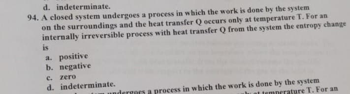 d. indeterminate.
94. A closed system undergoes a process in which the work is done by the system
on the surroundings and the heat transfer Q occurs only at temperature T. For an
internally irreversible process with heat transfer Q from the system the entropy change
is
a. positive
b. negative
с.
zero
d. indeterminate.
undergoes a process in which the work is done by the system
lu at temperature T. For an
