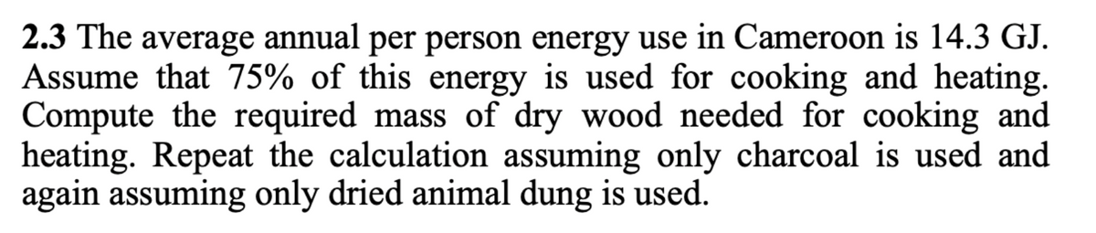 2.3 The average annual per person energy use in Cameroon is 14.3 GJ.
Assume that 75% of this energy is used for cooking and heating.
Compute the required mass of dry wood needed for cooking and
heating. Repeat the calculation assuming only charcoal is used and
again assuming only dried animal dung is used.
