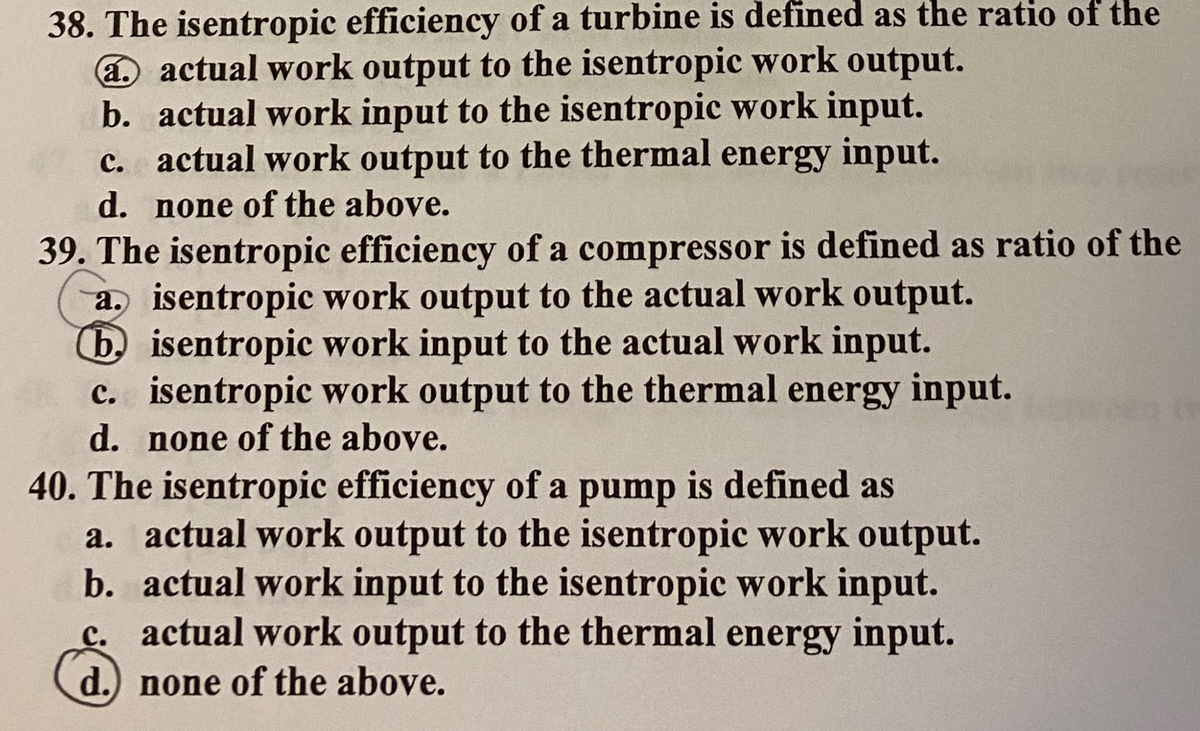 38. The isentropic efficiency of a turbine is defined as the ratio of the
a actual work output to the isentropic work output.
b. actual work input to the isentropic work input.
c. actual work output to the thermal energy input.
d. none of the above.
39. The isentropic efficiency of a compressor is defined as ratio of the
a. isentropic work output to the actual work output.
(b. isentropic work input to the actual work input.
c. isentropic work output to the thermal energy input.
d. none of the above.
40. The isentropic efficiency of a pump is defined as
a. actual work output to the isentropic work output.
b. actual work input to the isentropic work input.
c. actual work output to the thermal energy input.
d.) none of the above.
