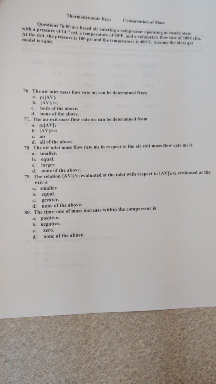 Thermodynamic Keys
Conservation of Mass
Questions 76-80 are based air entering a compressor operating at steady state
with a pressure of 14.7 psi, a temperature of 80 F, and a volumetric flow rate of 1000 efm.
At the exit, the pressure is 100 psi and the temperature is 400°F. Assume the ideal gas
model is valid.
76. The air inlet mass flow rate mi can be determined from
a. pi[AV]I
b. [AV]1/v
c. both of the above.
d. none of the above.
77. The air exit mass flow rate m2 can be determined from
a. p2[AV]:
b. [AV]z/v2
c. mi
d. all of the above.
78. The air inlet mass flow rate mi in respect to the air exit mass flow rate m2 is
a. smaller.
b. equal.
c. larger.
d. none of the above.
79. The relation [AV]1/vi evaluated at the inlet with respect to [AV]2/v2 evaluated at the
exit is
a. smaller.
b. equal.
c. greater.
d. none of the above.
80. The time rate of mass increase within the compressor is
a. positive.
b. negative.
c.
zero.
d.
none of the above.
