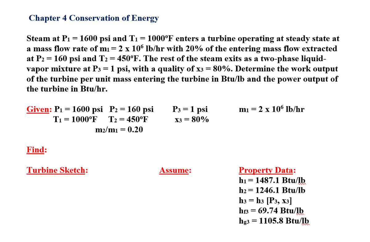 Chapter 4 Conservation of Energy
1600 psi and Tı = 1000°F enters a turbine operating at steady state at
2 x 10° Ib/hr with 20% of the entering mass flow extracted
160 psi and T2 = 450°F. The rest of the steam exits as a two-phase liquid-
vapor mixture at P3 = 1 psi, with a quality of x3 = 80%. Determine the work output
of the turbine per unit mass entering the turbine in Btu/lb and the power output of
Steam at P1
a mass flow rate of mi=
at P2
the turbine in Btu/hr.
Given: P1 = 1600 psi P2 = 160 psi
P3 = 1 psi
mi = 2 x 106 lb/hr
%D
T1 = 1000°F
T2 = 450°F
X3 = 80%
m2/mı = 0.20
Find:
Turbine Sketch:
Property Data:
hi = 1487.1 Btu/lb
h2 = 1246.1 Btu/lb
Assume:
Һз [Рз, хз]
hr3 = 69.74 Btu/lb
hg3 = 1105.8 Btu/lb
h3
