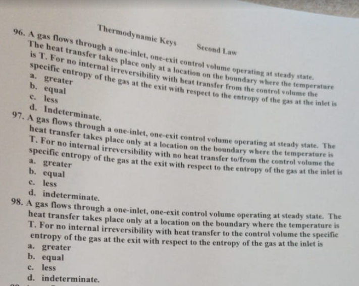 The heat transfer takes place only at a location on the boundary where the temperature
Thermodynamic Keys
Second Law
96. A gas flows through a one-inlet, one-exit control volume operating at steady state
is 1. For no internal irreversibility with heat transfer from the control volume the
specific entropy of the gas at the exit with respect to the entropy of the gas at the met
a. greater
b. equal
c. less
d. Indeterminate.
97. A gas flows through a one-intet, one-exit control volume operating at steady state.
heat transfer takes place only at a location on the boundary where the temperature
1. For no internal irreversibility with no heat transfer to/from the control volume the
specific entropy of the gas at the exit with respect to the entropy of the gas at the inlet i
a. greater
b. equal
c. less
d. indeterminate.
98. A gas flows through a one-inlet, one-exit control volume operating at steady state. The
heat transfer takes place only at a location on the boundary where the temperature is
T. For no internal irreversibility with heat transfer to the control volume the specific
entropy of the gas at the exit with respect to the entropy of the gas at the inlet is
a. greater
b. equal
c. less
d. indeterminate.
