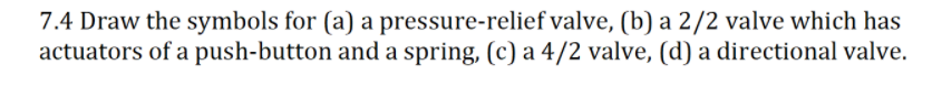 7.4 Draw the symbols for (a) a pressure-relief valve, (b) a 2/2 valve which has
actuators of a push-button and a spring, (c) a 4/2 valve, (d) a directional valve.

