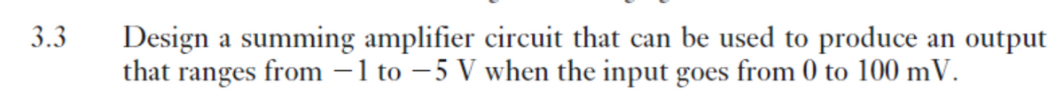 3.3
Design a summing amplifier circuit that can be used to produce an output
that ranges from –1 to – 5 V when the input goes from 0 to 100 mV.
