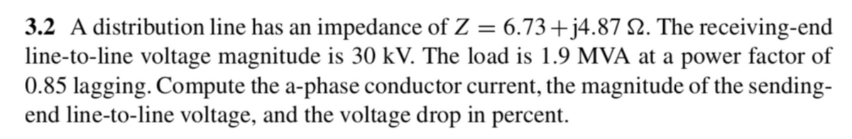 3.2 A distribution line has an impedance of Z = 6.73+j4.87 2. The receiving-end
line-to-line voltage magnitude is 30 kV. The load is 1.9 MVA at a power factor of
0.85 lagging. Compute the a-phase conductor current, the magnitude of the sending-
end line-to-line voltage, and the voltage drop in percent.
