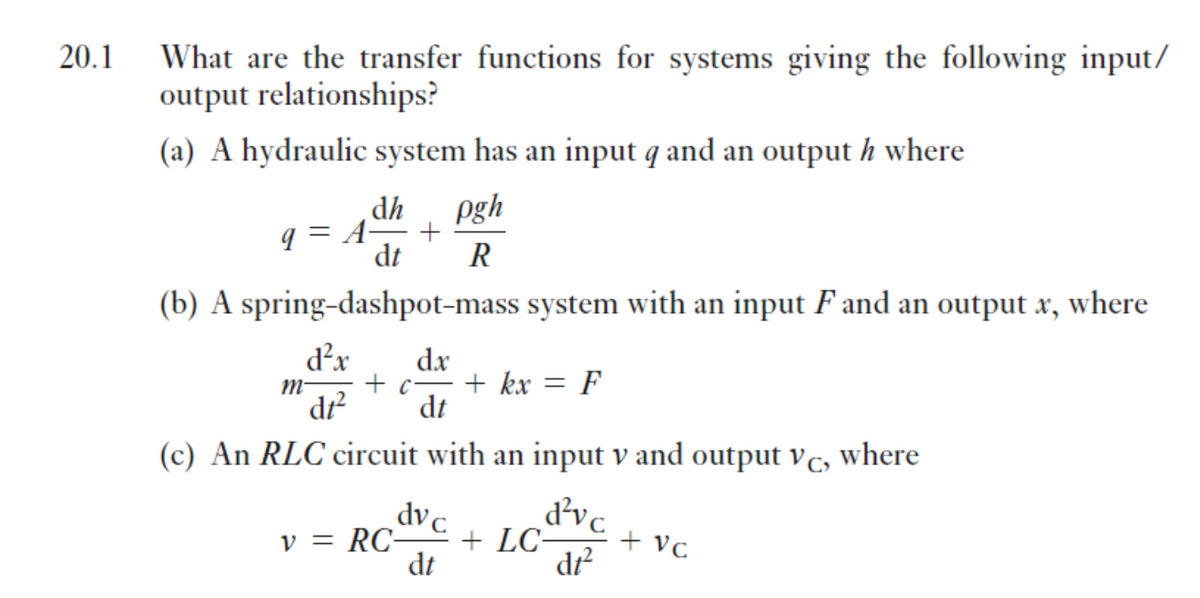 20.1
What are the transfer functions for systems giving the following input/
output relationships?
(a) A hydraulic system has an input q and an output h where
dh
pgh
q = A-
dt
R
(b) A spring-dashpot-mass system with an input F and an output x, where
d²x
dx
M-
+ c-
+ kx
F
dr?
dt
(c) An RLC circuit with an input v and output vc, where
d'vc
+ LC-
dr?
dvc
v = RC-
+ vc
dt
