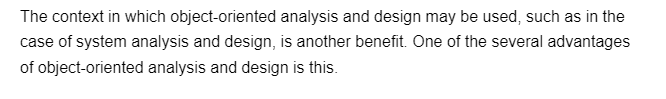 The context in which object-oriented analysis and design may be used, such as in the
case of system analysis and design, is another benefit. One of the several advantages
of object-oriented analysis and design is this.