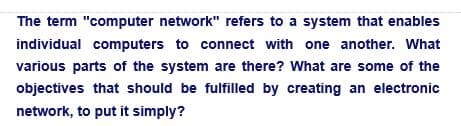The term "computer network" refers to a system that enables
individual computers to connect with one another. What
various parts of the system are there? What are some of the
objectives that should be fulfilled by creating an electronic
network, to put it simply?