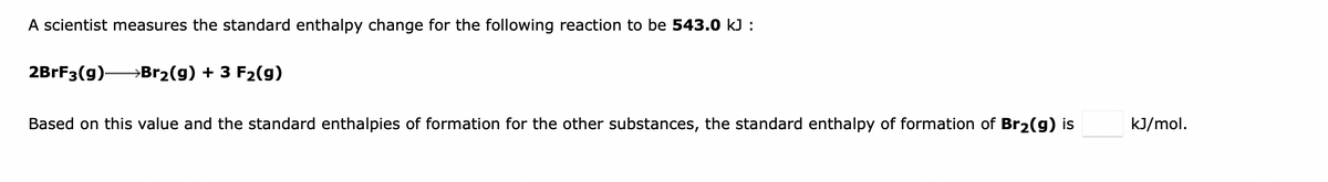 A scientist measures the standard enthalpy change for the following reaction to be 543.0 kJ :
2BRF3(g)-
→Br2(g) + 3 F2(g)
Based on this value and the standard enthalpies of formation for the other substances, the standard enthalpy of formation of Br2(g) is
kJ/mol.

