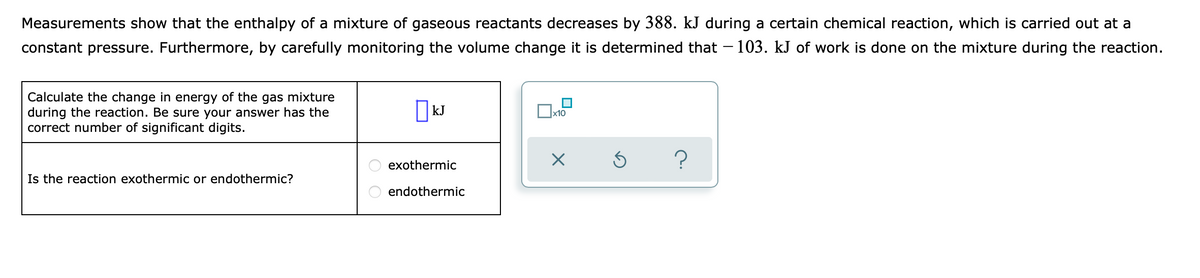 Measurements show that the enthalpy of a mixture of gaseous reactants decreases by 388. kJ during a certain chemical reaction, which is carried out at a
constant pressure. Furthermore, by carefully monitoring the volume change it is determined that – 103. kJ of work is done on the mixture during the reaction.
Calculate the change in energy of the gas mixture
during the reaction. Be sure your answer has the
correct number of significant digits.
|kJ
exothermic
Is the reaction exothermic or endothermic?
endothermic
