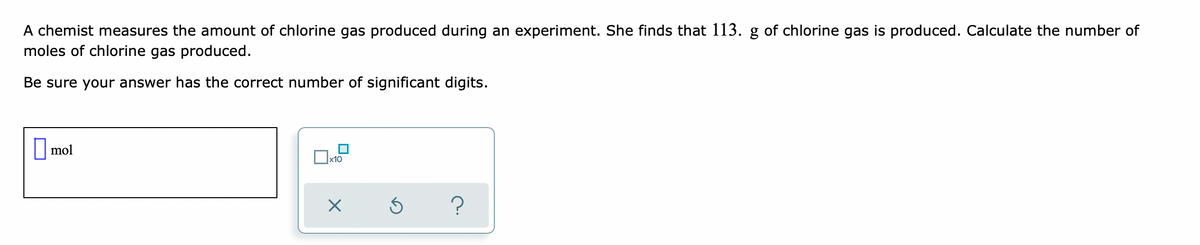 A chemist measures the amount of chlorine gas produced during an experiment. She finds that 113. g of chlorine gas is produced. Calculate the number of
moles of chlorine gas produced.
Be sure your answer has the correct number of significant digits.
|mol
x10
