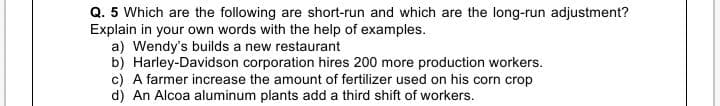 Q. 5 Which are the following are short-run and which are the long-run adjustment?
Explain in your own words with the help of examples.
a) Wendy's builds a new restaurant
b) Harley-Davidson corporation hires 200 more production workers.
c) A farmer increase the amount of fertilizer used on his corn crop
d) An Alcoa aluminum plants add a third shift of workers.
