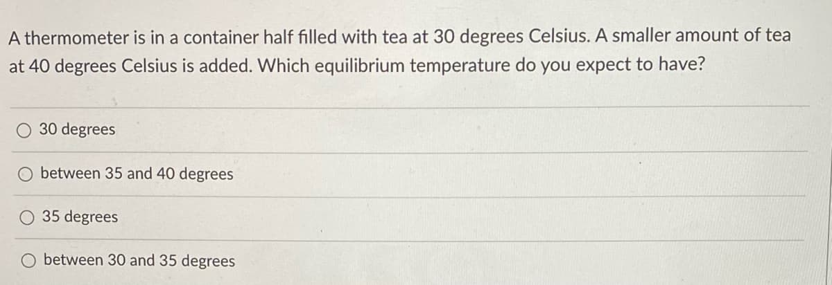 A thermometer is in a container half filled with tea at 30 degrees Celsius. A smaller amount of tea
at 40 degrees Celsius is added. Which equilibrium temperature do you expect to have?
O 30 degrees
O between 35 and 40 degrees
O 35 degrees
between 30 and 35 degrees
