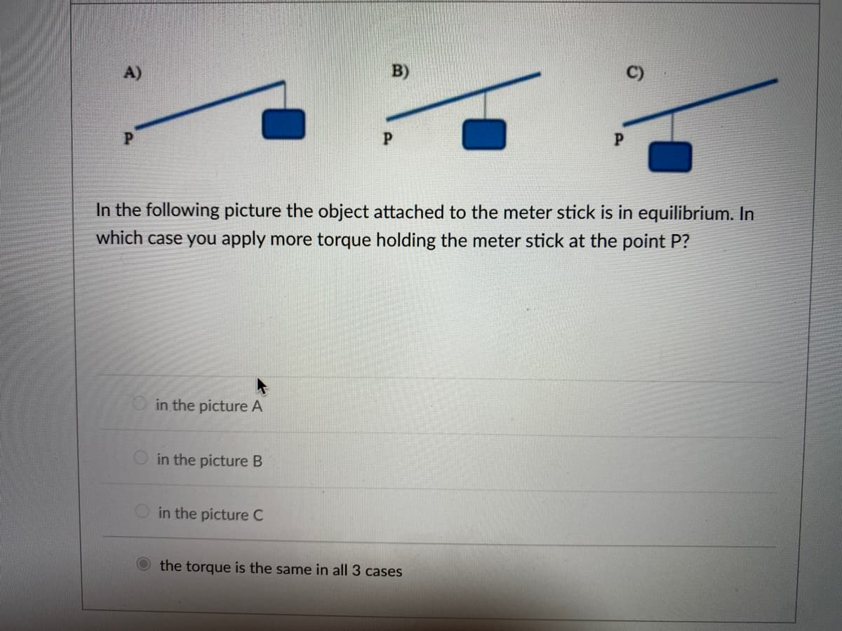 B)
P
P
P
In the following picture the object attached to the meter stick is in equilibrium. In
which case you apply more torque holding the meter stick at the point P?
in the picture A
in the picture B
in the picture C
the torque is the same in all 3 cases