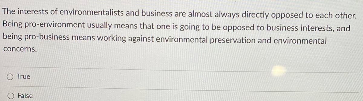 The interests of environmentalists and business are almost always directly opposed to each other.
Being pro-environment usually means that one is going to be opposed to business interests, and
being pro-business means working against environmental preservation and environmental
concerns.
True
False