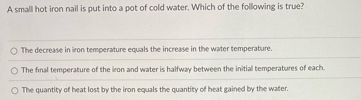 A small hot iron nail is put into a pot of cold water. Which of the following is true?
The decrease in iron temperature equals the increase in the water temperature.
The final temperature of the iron and water is halfway between the initial temperatures of each.
The quantity of heat lost by the iron equals the quantity of heat gained by the water.