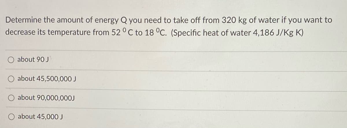 Determine the amount of energy Q you need to take off from 320 kg of water if you want to
decrease its temperature from 52 °C to 18 °C. (Specific heat of water 4,186 J/Kg K)
about 90 J
about 45,500,000 J
about 90,000,000J
about 45,000 J