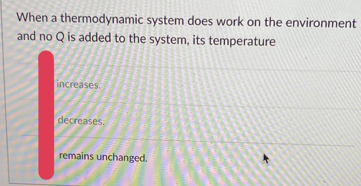 When a thermodynamic system does work on the environment
and no Q is added to the system, its temperature
increases.
decreases.
remains unchanged.