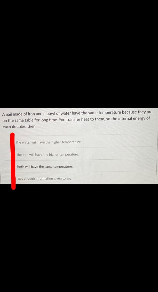 A nail made of iron and a bowl of water have the same temperature because they are
on the same table for long time. You transfer heat to them, so the internal energy of
each doubles, then...
the water will have the higher temperature.
the iron will have the higher temperature.
both will have the same temperature.
not enough information given to say