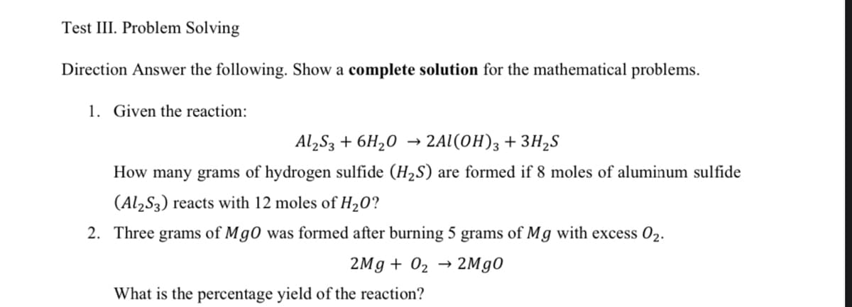 Test III. Problem Solving
Direction Answer the following. Show a complete solution for the mathematical problems.
1. Given the reaction:
Al,S3 + 6H20 → 2Al(0H)3 + 3H,S
How many grams of hydrogen sulfide (H2S) are formed if 8 moles of aluminum sulfide
(Al2S3) reacts with 12 moles of H20?
2. Three grams of Mg0 was formed after burning 5 grams of Mg with excess 02.
2Mg + 02 → 2M90
What is the percentage yield of the reaction?
