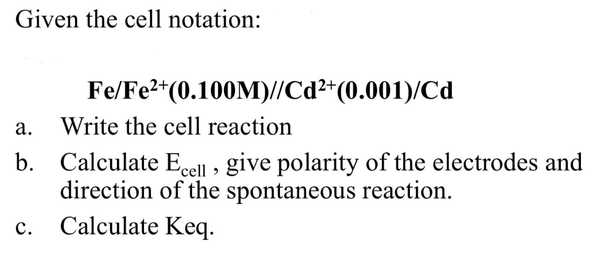 Given the cell notation:
Fe/Fe2+(0.100M)//Cd2+(0.001)/Cd
а.
Write the cell reaction
b. Calculate Eccll , give polarity of the electrodes and
direction of the spontaneous reaction.
Calculate Keq.
с.
