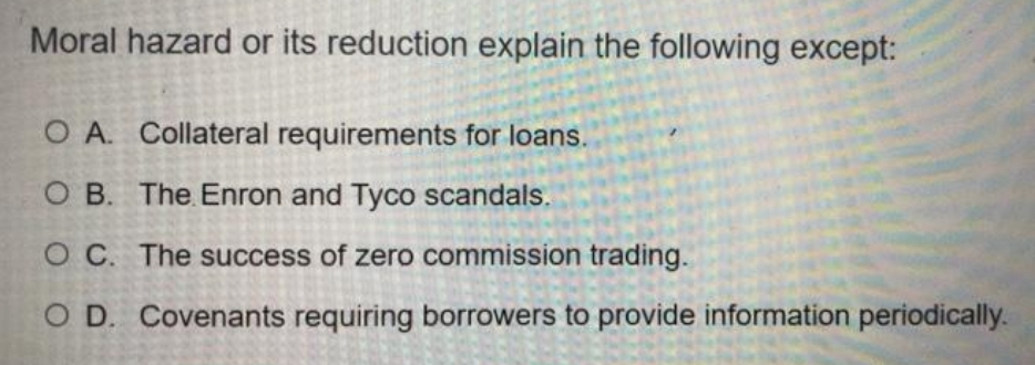 Moral hazard or its reduction explain the following except:
O A. Collateral requirements for loans.
O B. The Enron and Tyco scandals.
O C. The success of zero commission trading.
O D. Covenants requiring borrowers to provide information periodically.

