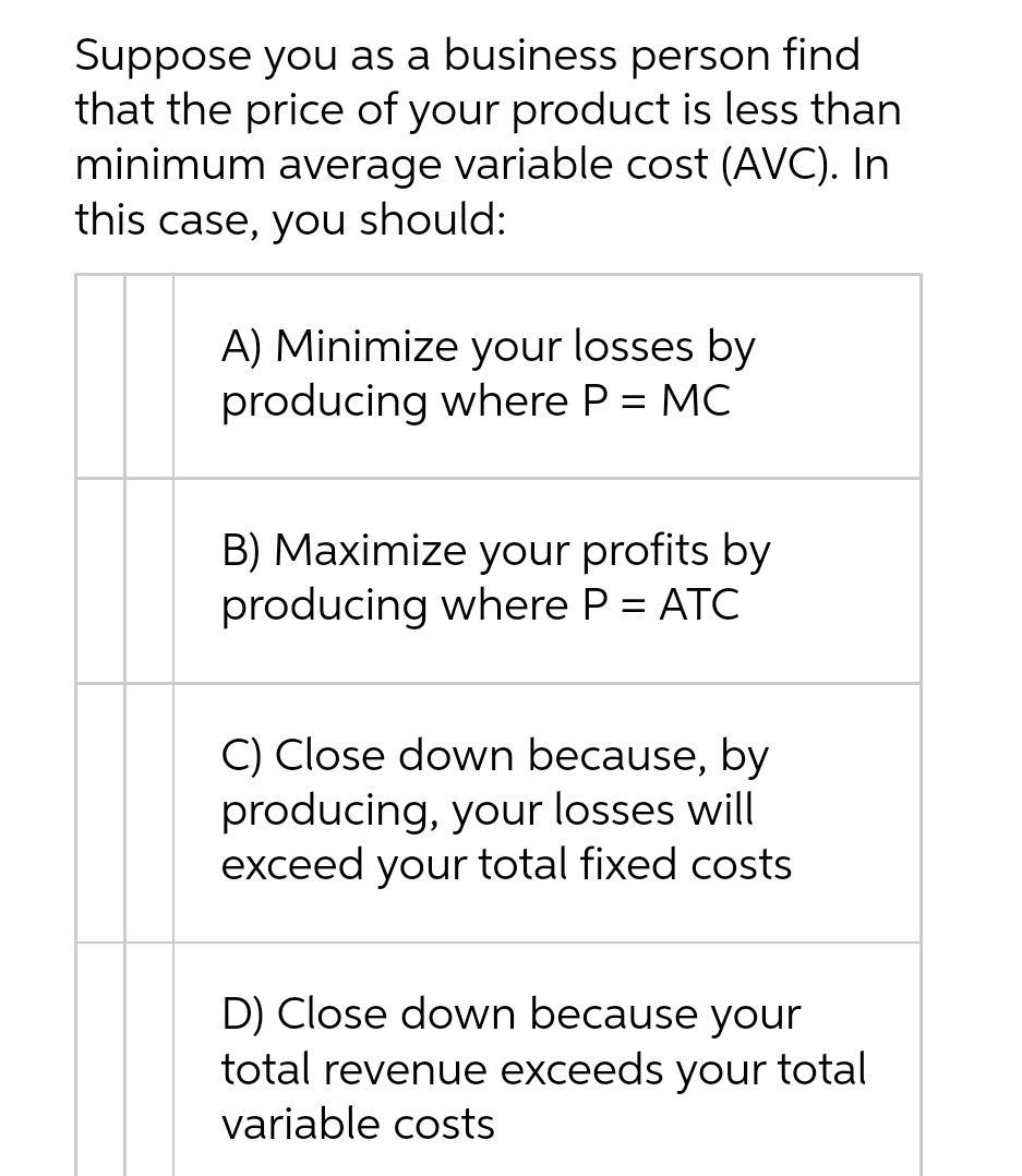 Suppose you as a business person find
that the price of your product is less than
minimum average variable cost (AVC). In
this case, you should:
A) Minimize your losses by
producing where P = MC
B) Maximize your profits by
producing where P = ATC
C) Close down because, by
producing, your losses will
exceed your total fixed costs
D) Close down because your
total revenue exceeds your total
variable costs
