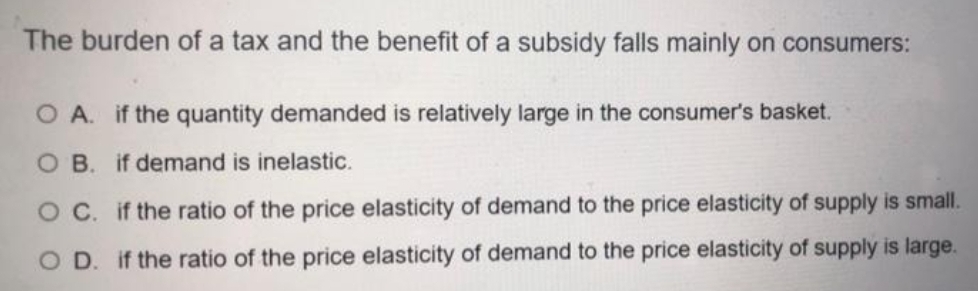 The burden of a tax and the benefit of a subsidy falls mainly on consumers:
O A. if the quantity demanded is relatively large in the consumer's basket.
O B. if demand is inelastic.
O C. if the ratio of the price elasticity of demand to the price elasticity of supply is small.
O D. if the ratio of the price elasticity of demand to the price elasticity of supply is large.
