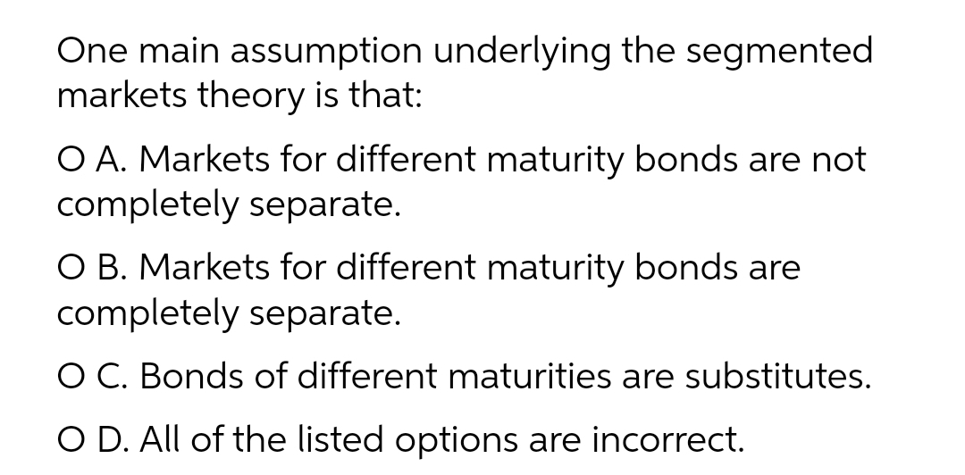 One main assumption underlying the segmented
markets theory is that:
O A. Markets for different maturity bonds are not
completely separate.
O B. Markets for different maturity bonds are
completely separate.
O C. Bonds of different maturities are substitutes.
O D. All of the listed options are incorrect.
