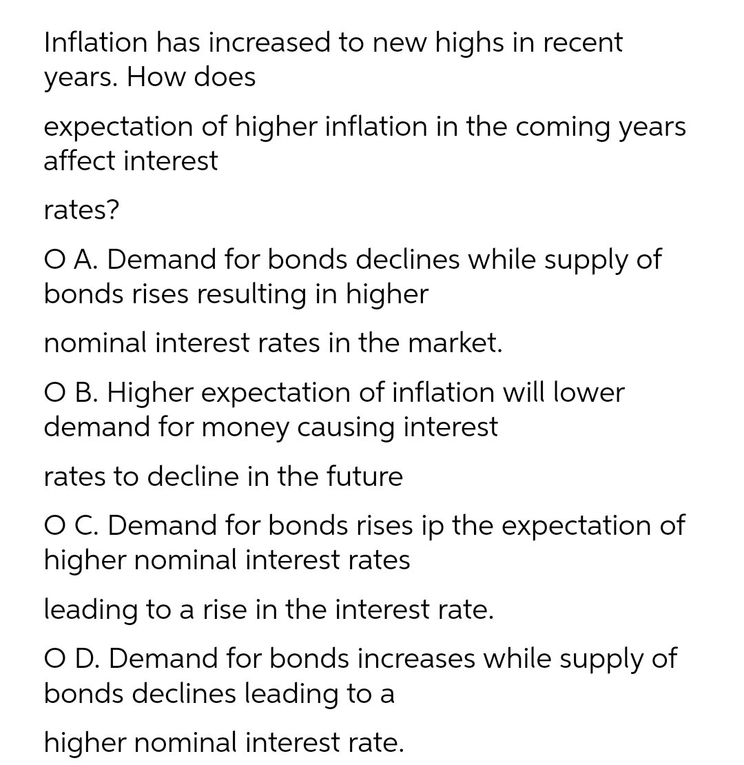 Inflation has increased to new highs in recent
years. How does
expectation of higher inflation in the coming years
affect interest
rates?
O A. Demand for bonds declines while supply of
bonds rises resulting in higher
nominal interest rates in the market.
O B. Higher expectation of inflation will lower
demand for money causing interest
rates to decline in the future
O C. Demand for bonds rises ip the expectation of
higher nominal interest rates
leading to a rise in the interest rate.
O D. Demand for bonds increases while supply of
bonds declines leading to a
higher nominal interest rate.
