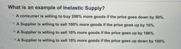 What is an example of Inelastic Supply?
CLA consumer is willing to buy 200% more goods if the price goes down by 50%.
O. A Supplier is willing to sell 100% more goods if the price goes up by 10%.
.A Supplier is willing to sell 10% more goods if the price goes up by 100%.
N.A Supplier is willing to sell 10% more goods if the price goes up down by 100%.
