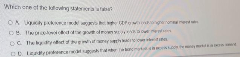 Which one of the following statements is false?
O A Liquidity preference model suggests that higher GDP growth leads to higher nominal interest rates.
O B. The price-level effect of the growth of money supply leads to lower interest rates.
OC. The liquidity effect of the growth of money supply leads to lower interest rates
OD. Liquidity preference model suggests that when the bond markets is in excess supply, the money market is in excess demand
