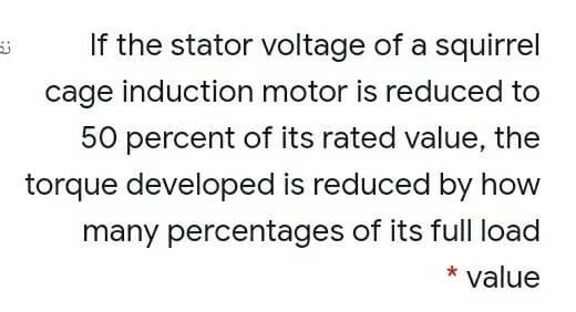 If the stator voltage of a squirrel
cage induction motor is reduced to
50 percent of its rated value, the
torque developed is reduced by how
many percentages of its full load
* value

