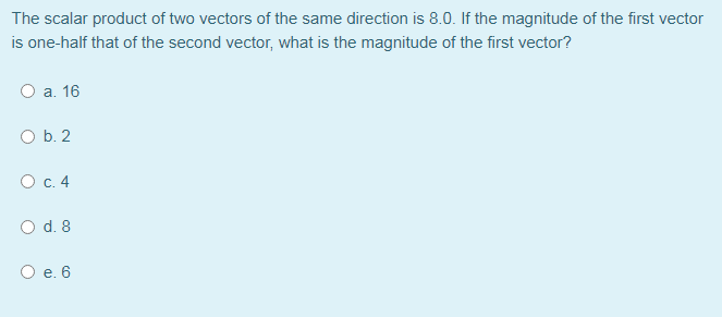 The scalar product of two vectors of the same direction is 8.0. If the magnitude of the first vector
is one-half that of the second vector, what is the magnitude of the first vector?
О а. 16
O b. 2
О с. 4
d. 8
O e. 6
