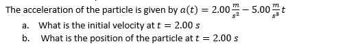 The acceleration of the particle is given by a(t) = 2.00 - 5.00"t
a. What is the initial velocity at t = 2.00 s
b. What is the position of the particle at t = 2.00 s
