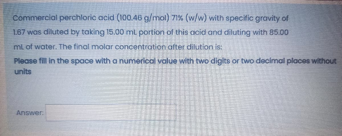 Commercial perchloric acid (100.46 g/mol) 71% (w/w) with specific gravity of
1.67 was diluted by taking 15.00 mL portion of this acid and diluting with 85.00
ml of water. The final molar concentration after dilution is.
Please fill in the space with a numerlcal value with two digits or two decimal places without
units
Answer
