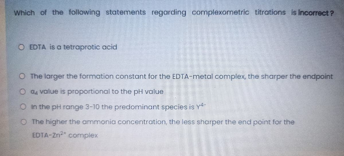 Which of the following statements regarding complexometric titrations is Incorrect?
O EDTA is a tetroprotic acid
O The larger the formation constant for the EDTA-metal complex, the sharper the endpoint
O Q, value is proportional to the pH value
O In the pH range 3-10 the predominant species is Y
O The higher the ammonia concentration, the less shorper the end point for the
EDTA-Zn complex
