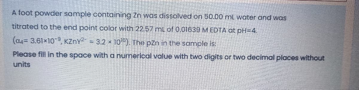 A foot powder sample containing Zn was dissolved on 50.00 ml water and was
titrated to the end point color with 22.57 mL of 0,01639 M EDTA at pH=D4.
(a4=3,61×10, KZNY = 3.2 x 10") The pzn in the sample is
Please fill in the space with a numerical value with two digits or two decimal places without
units
