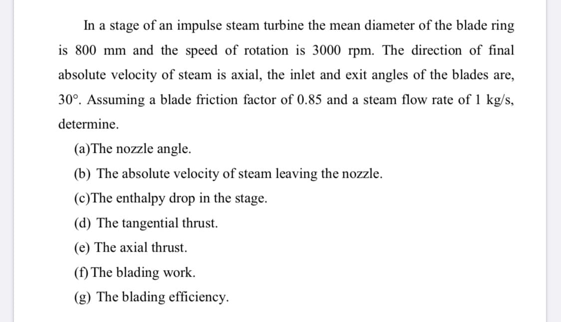In a stage of an impulse steam turbine the mean diameter of the blade ring
is 800 mm and the speed of rotation is 3000 rpm. The direction of final
absolute velocity of steam is axial, the inlet and exit angles of the blades are,
30°. Assuming a blade friction factor of 0.85 and a steam flow rate of 1 kg/s,
determine.
(a)The nozzle angle.
(b) The absolute velocity of steam leaving the nozzle.
(c)The enthalpy drop in the stage.
(d) The tangential thrust.
(e) The axial thrust.
(f) The blading work.
(g) The blading efficiency.
