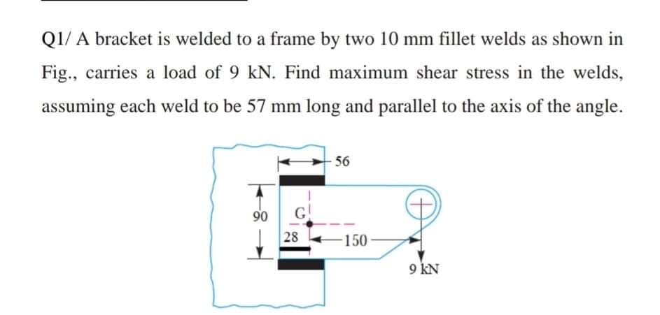 Q1/ A bracket is welded to a frame by two 10 mm fillet welds as shown in
Fig., carries a load of 9 kN. Find maximum shear stress in the welds,
assuming each weld to be 57 mm long and parallel to the axis of the angle.
56
90
G
28
150
9 KN
