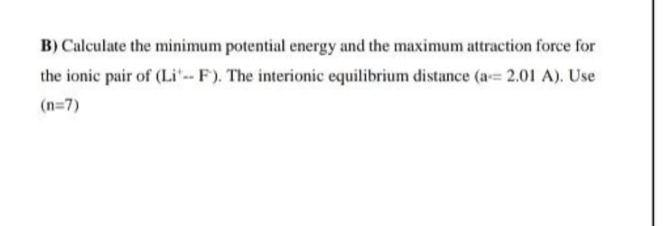 B) Calculate the minimum potential energy and the maximum attraction force for
the ionic pair of (Li'- F). The interionic equilibrium distance (a= 2.01 A). Use
(n=7)
