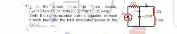: In the circuit shown in figure beside,
(in=5+20sin1000t+10sin2000t+5sin300ot) Amp.
Write the non-sinusoidal current equation in each
branch then find the total dissipated power in the
circuit
-1300
102
