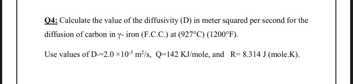 Q4: Calculate the value of the diffusivity (D) in meter squared per second for the
diffusion of carbon in y- iron (F.C.C.) at (927°C) (1200°F).
Use values of D=2.0 ×10-5 m²/s, Q=142 KJ/mole, and R= 8.314 J (mole.K).
