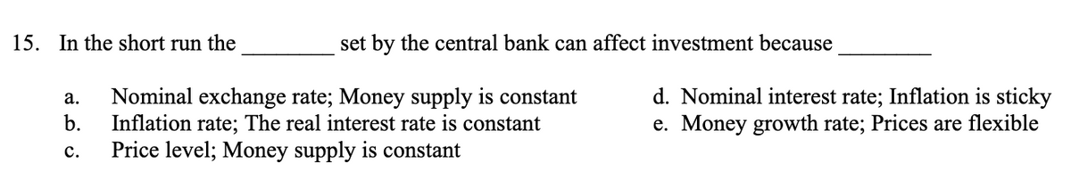 15. In the short run the
a.
b.
C.
set by the central bank can affect investment because
Nominal exchange rate; Money supply is constant
Inflation rate; The real interest rate is constant
Price level; Money supply is constant
d. Nominal interest rate; Inflation is sticky
e. Money growth rate; Prices are flexible