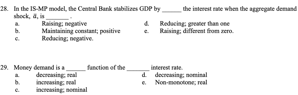 28. In the IS-MP model, the Central Bank stabilizes GDP by
shock, ā, is
a.
b.
C.
Raising; negative
Maintaining constant; positive
Reducing; negative.
29. Money demand is a
a.
b.
C.
decreasing; real
increasing; real
increasing; nominal
function of the
the interest rate when the aggregate demand
d.
Reducing; greater than one
e. Raising; different from zero.
d.
e.
interest rate.
decreasing; nominal
Non-monotone; real