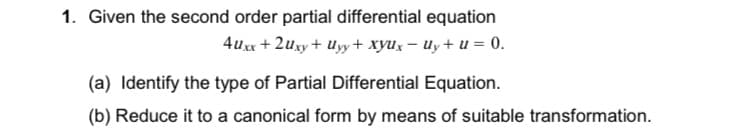 1. Given the second order partial differential equation
4uxx + 2uxy+ Uyy+ xyUx – Uy+ u = 0.
(a) Identify the type of Partial Differential Equation.
(b) Reduce it to a canonical form by means of suitable transformation.
