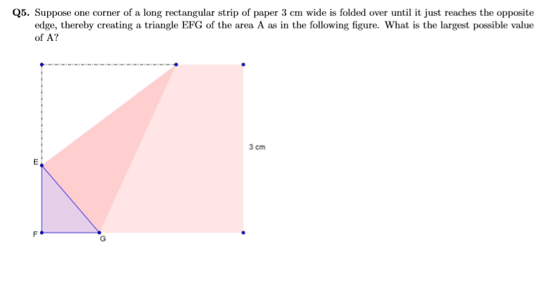 Q5. Suppose one corner of a long rectangular strip of paper 3 cm wide is folded over until it just reaches the opposite
edge, thereby creating a triangle EFG of the area A as in the following figure. What is the largest possible value
of A?
З ст
