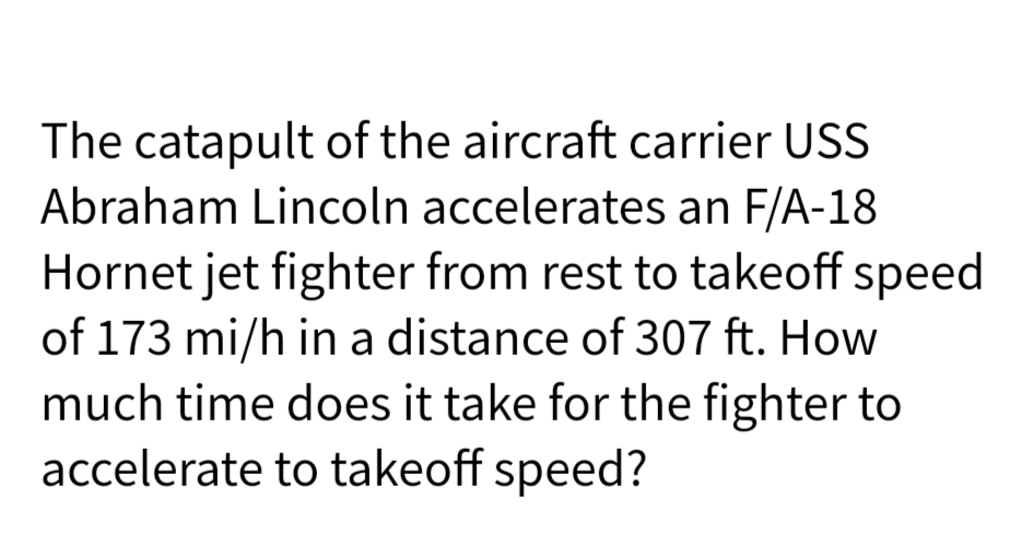 The catapult of the aircraft carrier USS
Abraham Lincoln accelerates an F/A-18
Hornet jet fighter from rest to takeoff speed
of 173 mi/h in a distance of 307 ft. How
much time does it take for the fighter to
accelerate to takeoff speed?
