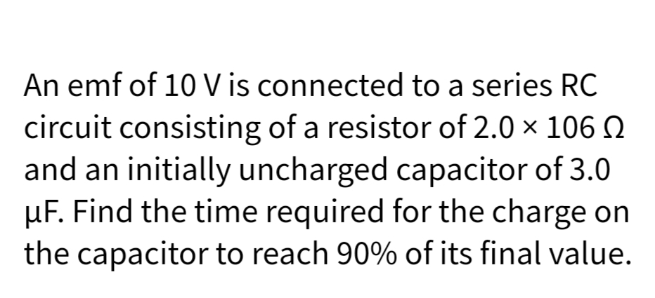 An emf of 10 V is connected to a series RC
circuit consisting of a resistor of 2.0 × 106 N
and an initially uncharged capacitor of 3.0
µF. Find the time required for the charge on
the capacitor to reach 90% of its final value.
